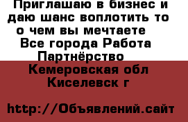 Приглашаю в бизнес и даю шанс воплотить то, о чем вы мечтаете!  - Все города Работа » Партнёрство   . Кемеровская обл.,Киселевск г.